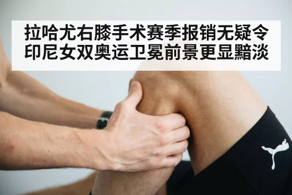 拉哈尤右膝手术赛季报销无疑令印尼女双奥运卫冕前景更显黯淡