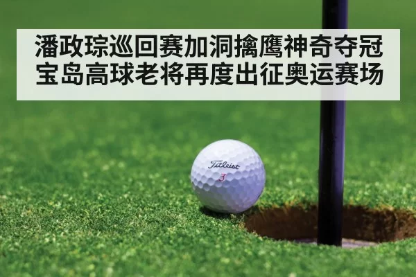 潘政琮巡回赛加洞擒鹰神奇夺冠 宝岛高球老将再度出征奥运赛场