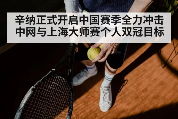 辛纳正式开启中国赛季全力冲击中网与上海大师赛个人双冠目标