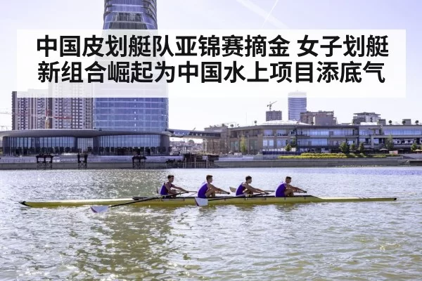 中国皮划艇队亚锦赛摘金 女子划艇新组合崛起为中国水上项目添底气