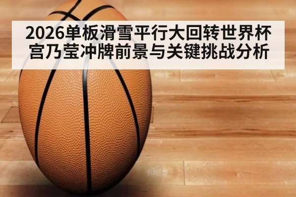 2026单板滑雪平行大回转世界杯宫乃莹冲牌前景与关键挑战分析